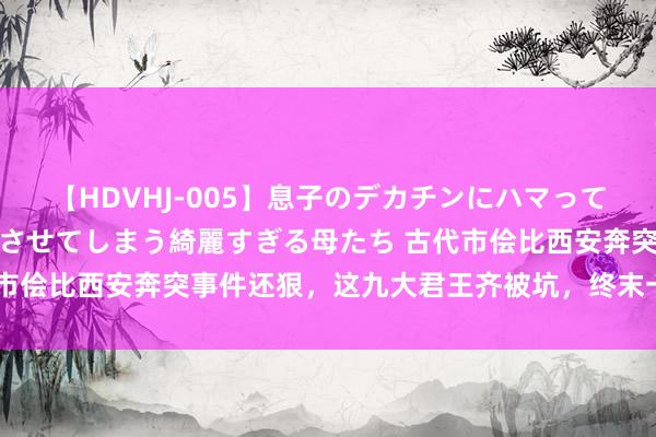 【HDVHJ-005】息子のデカチンにハマってしまい毎日のように挿入させてしまう綺麗すぎる母たち 古代市侩比西安奔突事件还狠，这九大君王齐被坑，终末一位很可惜