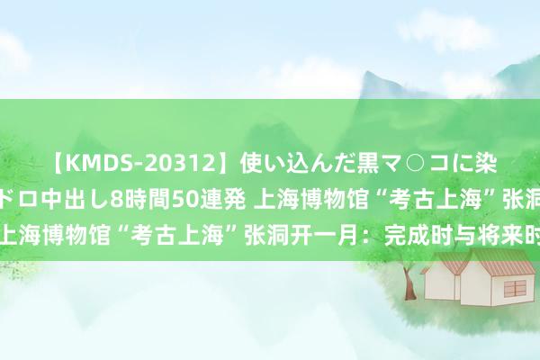 【KMDS-20312】使い込んだ黒マ○コに染み渡る息子の精液ドロドロ中出し8時間50連発 上海博物馆“考古上海”张洞开一月：完成时与将来时