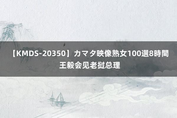 【KMDS-20350】カマタ映像熟女100選8時間 王毅会见老挝总理