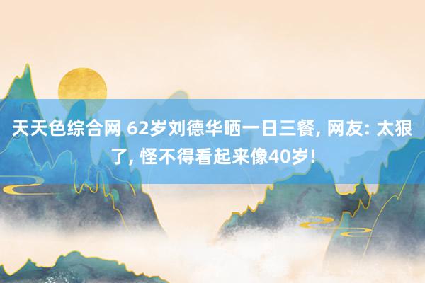 天天色综合网 62岁刘德华晒一日三餐， 网友: 太狠了， 怪不得看起来像40岁!