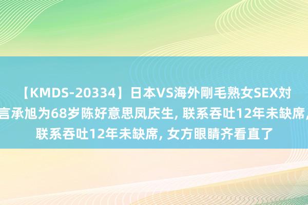 【KMDS-20334】日本VS海外剛毛熟女SEX対決！！40人8時間 言承旭为68岁陈好意思凤庆生， 联系吞吐12年未缺席， 女方眼睛齐看直了