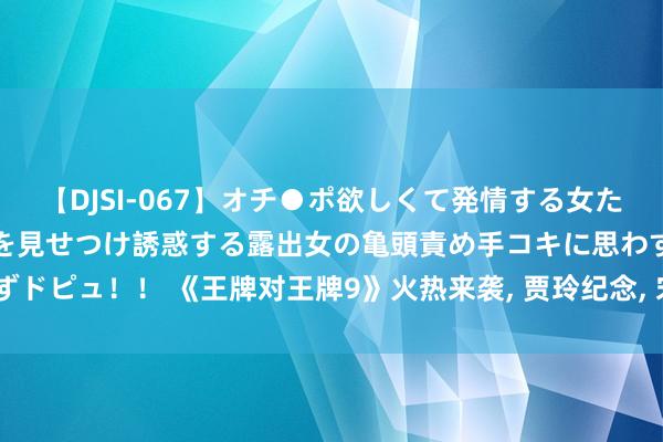 【DJSI-067】オチ●ポ欲しくて発情する女たち ところ構わずオマ●コを見せつけ誘惑する露出女の亀頭責め手コキに思わずドピュ！！ 《王牌对王牌9》火热来袭， 贾玲纪念， 宋茜入局， 全新声势更精彩