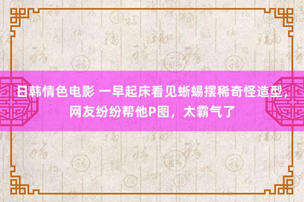 日韩情色电影 一早起床看见蜥蜴摆稀奇怪造型，网友纷纷帮他P图，太霸气了