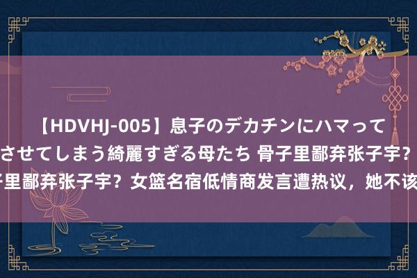 【HDVHJ-005】息子のデカチンにハマってしまい毎日のように挿入させてしまう綺麗すぎる母たち 骨子里鄙弃张子宇？女篮名宿低情商发言遭热议，她不该官报私仇