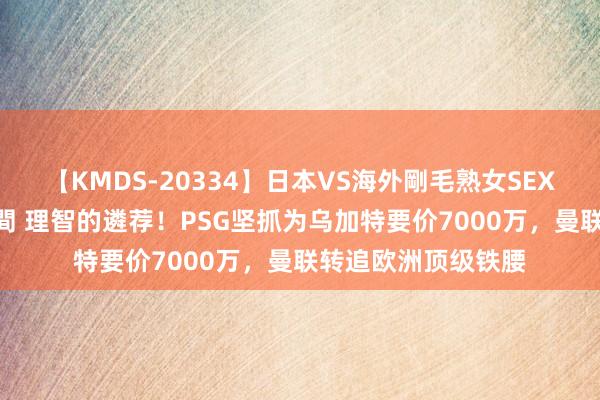 【KMDS-20334】日本VS海外剛毛熟女SEX対決！！40人8時間 理智的遴荐！PSG坚抓为乌加特要价7000万，曼联转追欧洲顶级铁腰