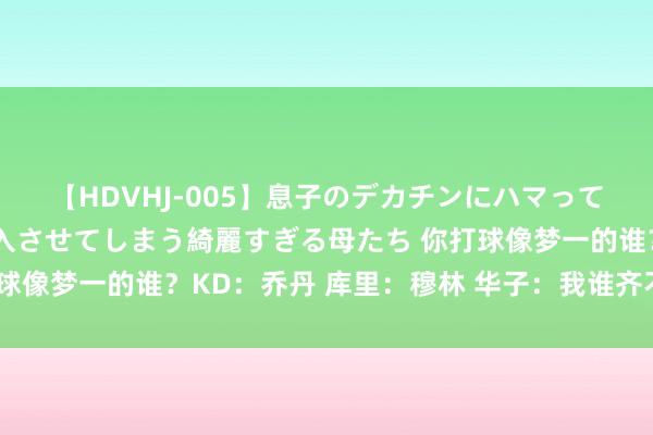 【HDVHJ-005】息子のデカチンにハマってしまい毎日のように挿入させてしまう綺麗すぎる母たち 你打球像梦一的谁？KD：乔丹 库里：穆林 华子：我谁齐不像?