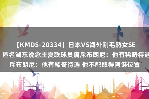 【KMDS-20334】日本VS海外剛毛熟女SEX対決！！40人8時間 匿名湖东说念主夏联球员痛斥布朗尼：他有稀奇待遇 他不配取得阿谁位置