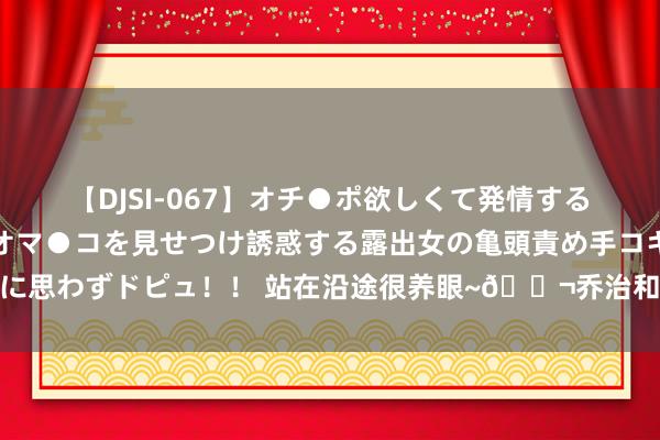 【DJSI-067】オチ●ポ欲しくて発情する女たち ところ構わずオマ●コを見せつけ誘惑する露出女の亀頭責め手コキに思わずドピュ！！ 站在沿途很养眼~?乔治和乌布雷磨真金不怕火后合影