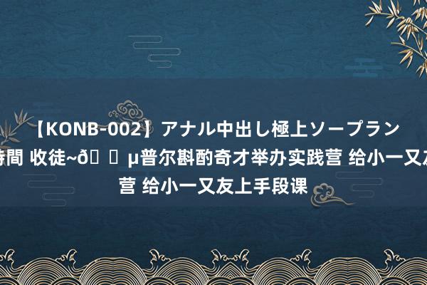 【KONB-002】アナル中出し極上ソープランドBEST4時間 收徒~?普尔斟酌奇才举办实践营 给小一又友上手段课