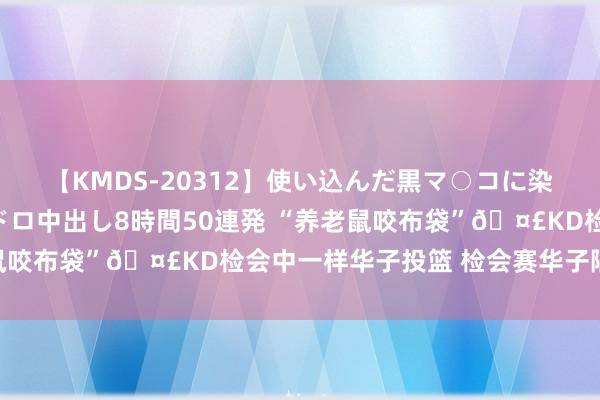 【KMDS-20312】使い込んだ黒マ○コに染み渡る息子の精液ドロドロ中出し8時間50連発 “养老鼠咬布袋”?KD检会中一样华子投篮 检会赛华子隔扣修起