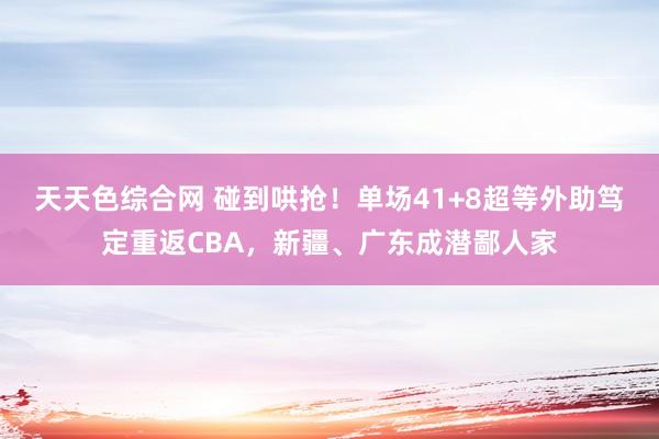 天天色综合网 碰到哄抢！单场41+8超等外助笃定重返CBA，新疆、广东成潜鄙人家