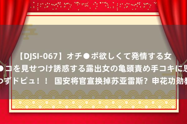 【DJSI-067】オチ●ポ欲しくて発情する女たち ところ構わずオマ●コを見せつけ誘惑する露出女の亀頭責め手コキに思わずドピュ！！ 国安将官宣换掉苏亚雷斯？申花功勋教头成新帅热点，曾带队夺冠