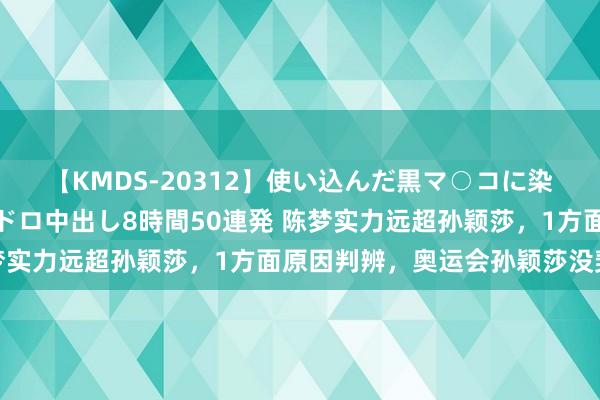 【KMDS-20312】使い込んだ黒マ○コに染み渡る息子の精液ドロドロ中出し8時間50連発 陈梦实力远超孙颖莎，1方面原因判辨，奥运会孙颖莎没契机