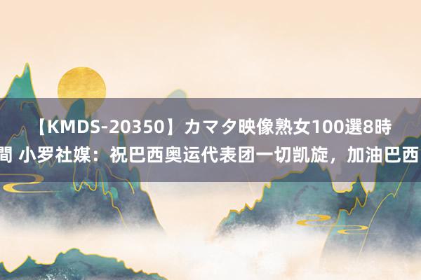 【KMDS-20350】カマタ映像熟女100選8時間 小罗社媒：祝巴西奥运代表团一切凯旋，加油巴西！