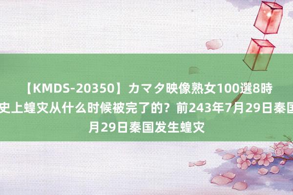 【KMDS-20350】カマタ映像熟女100選8時間 中国历史上蝗灾从什么时候被完了的？前243年7月29日秦国发生蝗灾