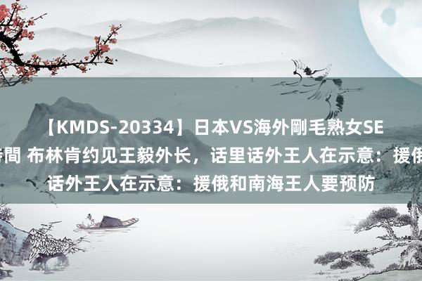 【KMDS-20334】日本VS海外剛毛熟女SEX対決！！40人8時間 布林肯约见王毅外长，话里话外王人在示意：援俄和南海王人要预防