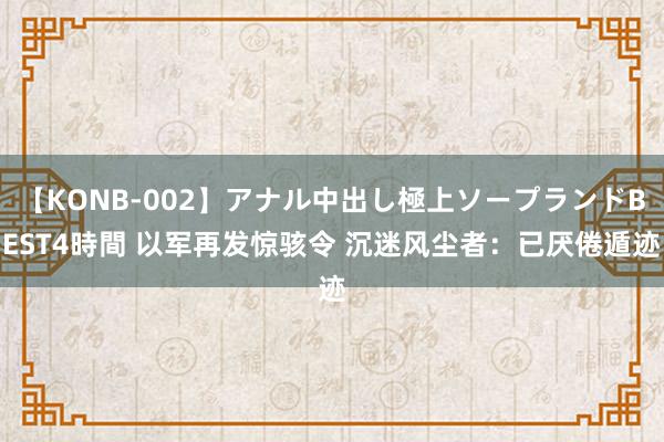 【KONB-002】アナル中出し極上ソープランドBEST4時間 以军再发惊骇令 沉迷风尘者：已厌倦遁迹