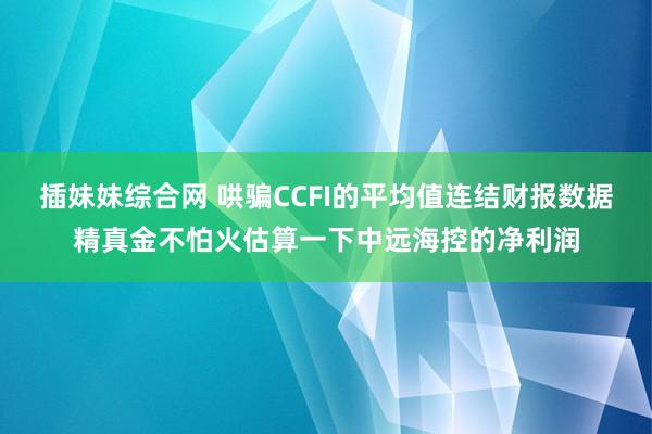 插妹妹综合网 哄骗CCFI的平均值连结财报数据精真金不怕火估算一下中远海控的净利润