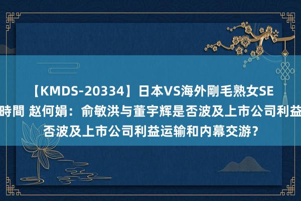 【KMDS-20334】日本VS海外剛毛熟女SEX対決！！40人8時間 赵何娟：俞敏洪与董宇辉是否波及上市公司利益运输和内幕交游？