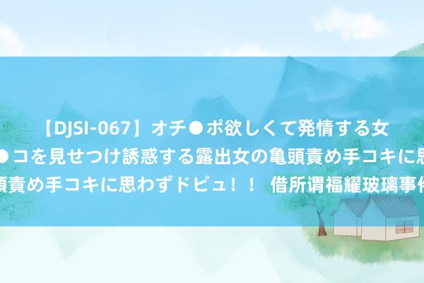 【DJSI-067】オチ●ポ欲しくて発情する女たち ところ構わずオマ●コを見せつけ誘惑する露出女の亀頭責め手コキに思わずドピュ！！ 借所谓福耀玻璃事件再谈出海