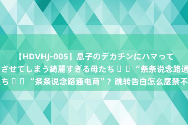 【HDVHJ-005】息子のデカチンにハマってしまい毎日のように挿入させてしまう綺麗すぎる母たち ‍‍“条条说念路通电商”？跳转告白怎么屡禁不啻