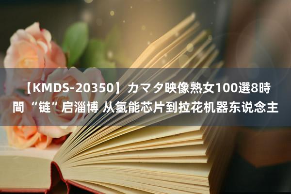 【KMDS-20350】カマタ映像熟女100選8時間 “链”启淄博 从氢能芯片到拉花机器东说念主