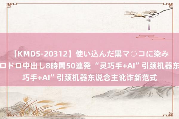 【KMDS-20312】使い込んだ黒マ○コに染み渡る息子の精液ドロドロ中出し8時間50連発 “灵巧手+AI”引颈机器东说念主讹诈新范式