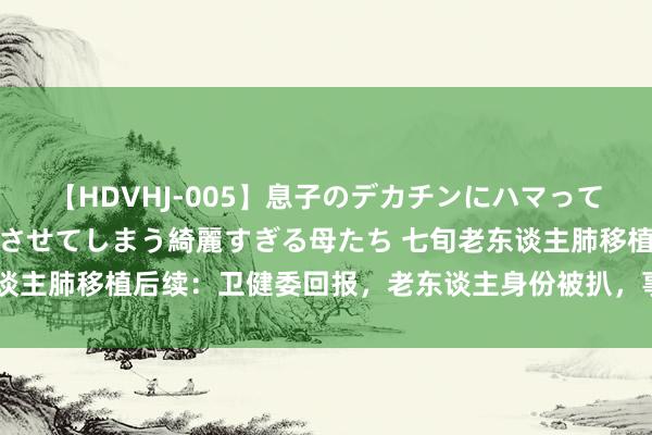 【HDVHJ-005】息子のデカチンにハマってしまい毎日のように挿入させてしまう綺麗すぎる母たち 七旬老东谈主肺移植后续：卫健委回报，老东谈主身份被扒，事虽正影响恶劣