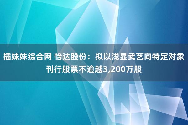 插妹妹综合网 怡达股份：拟以浅显武艺向特定对象刊行股票不逾越3，200万股