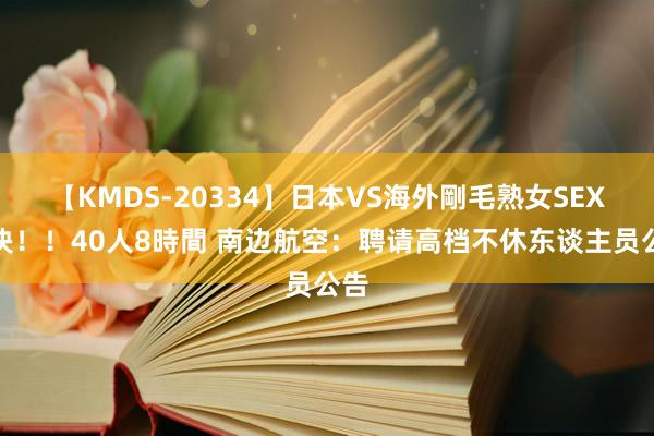 【KMDS-20334】日本VS海外剛毛熟女SEX対決！！40人8時間 南边航空：聘请高档不休东谈主员公告