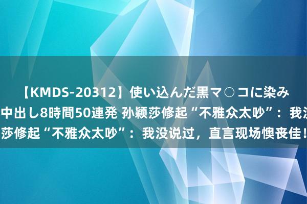 【KMDS-20312】使い込んだ黒マ○コに染み渡る息子の精液ドロドロ中出し8時間50連発 孙颖莎修起“不雅众太吵”：我没说过，直言现场懊丧佳！