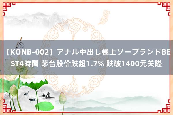 【KONB-002】アナル中出し極上ソープランドBEST4時間 茅台股价跌超1.7% 跌破1400元关隘