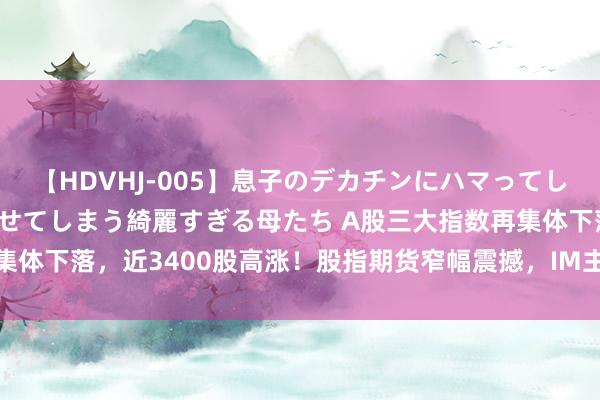 【HDVHJ-005】息子のデカチンにハマってしまい毎日のように挿入させてしまう綺麗すぎる母たち A股三大指数再集体下落，近3400股高涨！股指期货窄幅震撼，IM主力合约涨0.29%