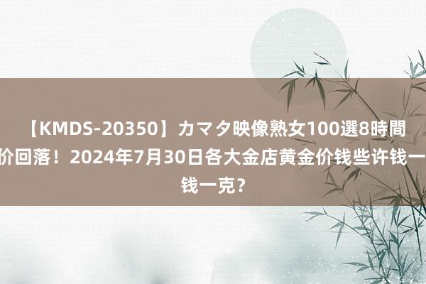 【KMDS-20350】カマタ映像熟女100選8時間 金价回落！2024年7月30日各大金店黄金价钱些许钱一克？