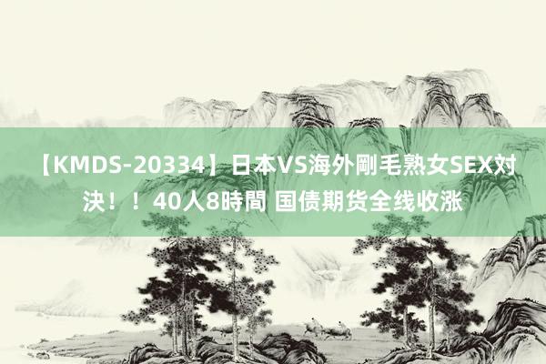 【KMDS-20334】日本VS海外剛毛熟女SEX対決！！40人8時間 国债期货全线收涨