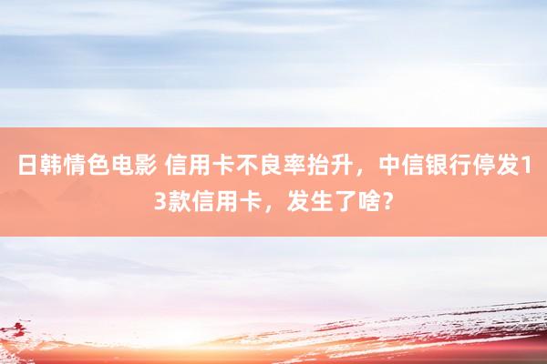 日韩情色电影 信用卡不良率抬升，中信银行停发13款信用卡，发生了啥？