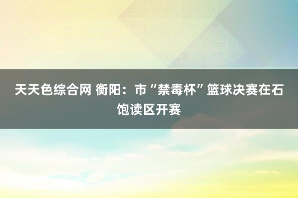 天天色综合网 衡阳：市“禁毒杯”篮球决赛在石饱读区开赛