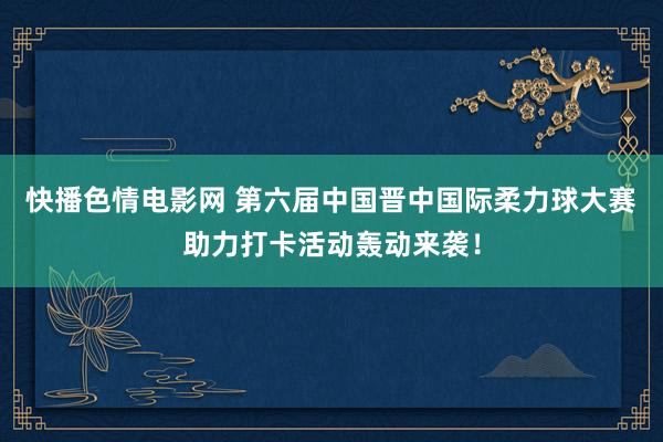 快播色情电影网 第六届中国晋中国际柔力球大赛助力打卡活动轰动来袭！