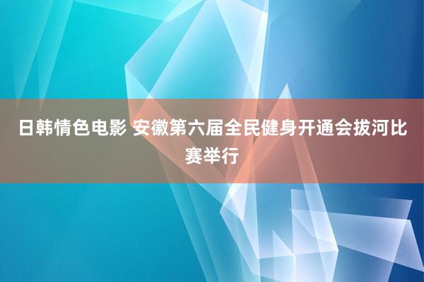 日韩情色电影 安徽第六届全民健身开通会拔河比赛举行