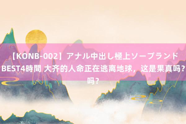 【KONB-002】アナル中出し極上ソープランドBEST4時間 大齐的人命正在逃离地球，这是果真吗？