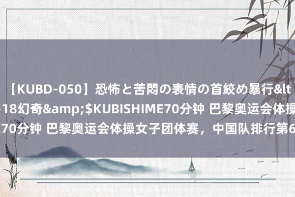 【KUBD-050】恐怖と苦悶の表情の首絞め暴行</a>2013-03-18幻奇&$KUBISHIME70分钟 巴黎奥运会体操女子团体赛，中国队排行第6无缘奖牌