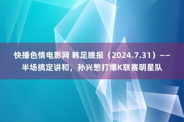 快播色情电影网 韩足晚报（2024.7.31）——半场搞定讲和，孙兴慜打爆K联赛明星队