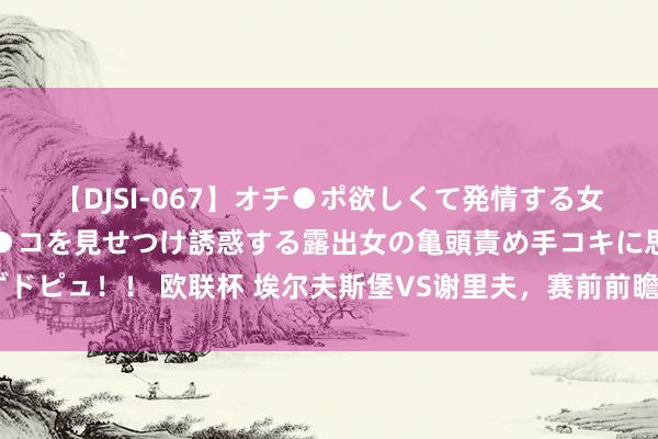 【DJSI-067】オチ●ポ欲しくて発情する女たち ところ構わずオマ●コを見せつけ誘惑する露出女の亀頭責め手コキに思わずドピュ！！ 欧联杯 埃尔夫斯堡VS谢里夫，赛前前瞻 球队气象深度露出！幽静保举！