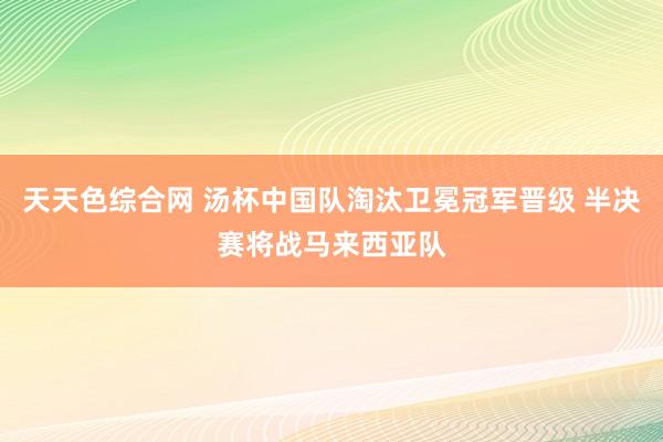 天天色综合网 汤杯中国队淘汰卫冕冠军晋级 半决赛将战马来西亚队