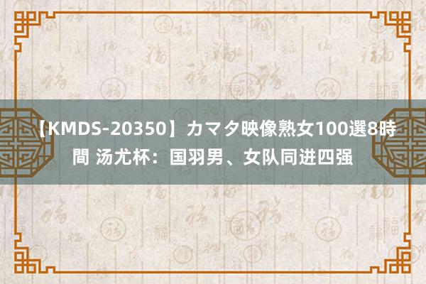 【KMDS-20350】カマタ映像熟女100選8時間 汤尤杯：国羽男、女队同进四强