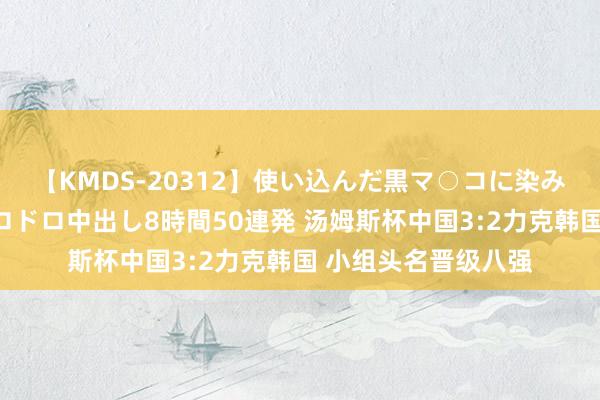 【KMDS-20312】使い込んだ黒マ○コに染み渡る息子の精液ドロドロ中出し8時間50連発 汤姆斯杯中国3:2力克韩国 小组头名晋级八强