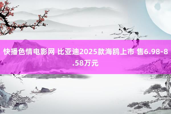 快播色情电影网 比亚迪2025款海鸥上市 售6.98-8.58万元