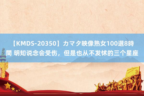 【KMDS-20350】カマタ映像熟女100選8時間 明知说念会受伤，但是也从不发怵的三个星座