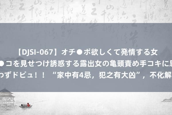 【DJSI-067】オチ●ポ欲しくて発情する女たち ところ構わずオマ●コを見せつけ誘惑する露出女の亀頭責め手コキに思わずドピュ！！ “家中有4忌，犯之有大凶”，不化解容易大祸临头，你家有莫得？