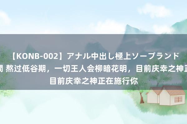 【KONB-002】アナル中出し極上ソープランドBEST4時間 熬过低谷期，一切王人会柳暗花明，目前庆幸之神正在施行你